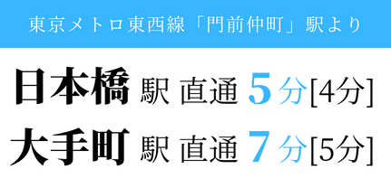 東京メトロ東西線「門前仲町」駅より、日本橋駅 直通 4分[5分]、大手町駅 直通5分[7分]