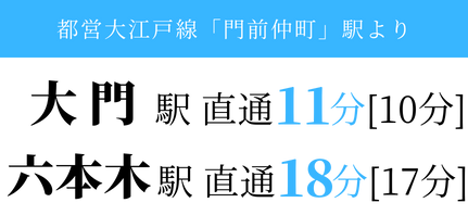 都営大江戸線「門前仲町」駅より、大門駅 直通10分[11分]、六本木駅 直通17分[19分]